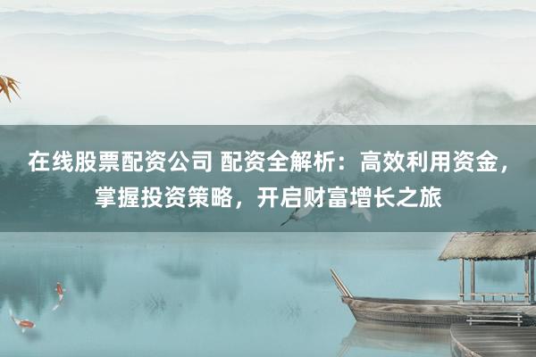 在线股票配资公司 配资全解析:高效利用资金,掌握投资策略,开启财富增长之旅