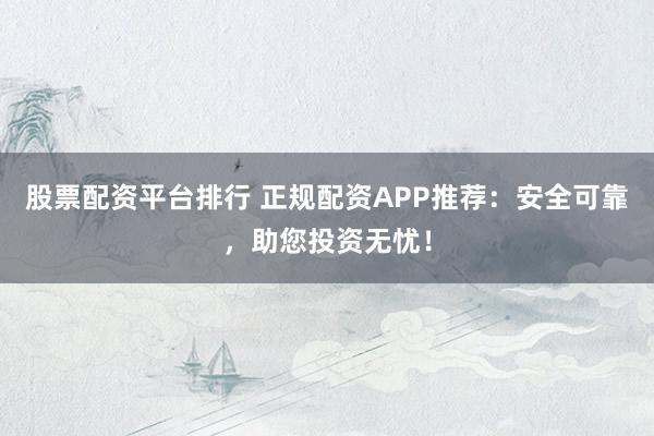 股票配资平台排行 正规配资APP推荐:安全可靠,助您投资无忧!