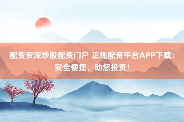 配资资深炒股配资门户 正规配资平台APP下载：安全便捷，助您投资！