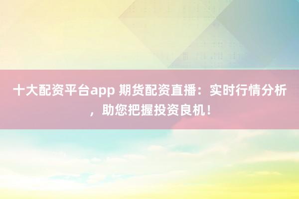 十大配资平台app 期货配资直播:实时行情分析,助您把握投资良机!