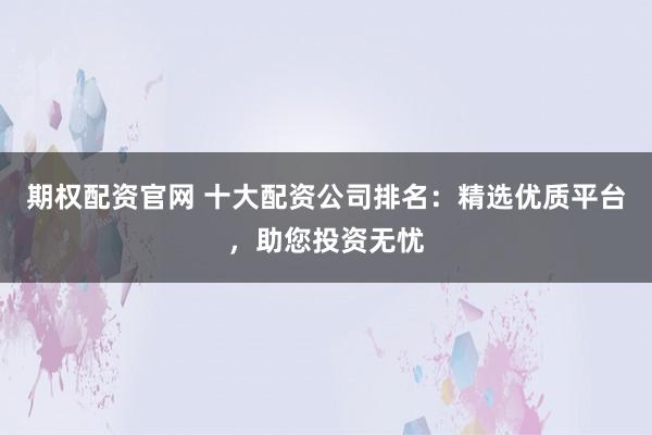 期权配资官网 十大配资公司排名:精选优质平台,助您投资无忧