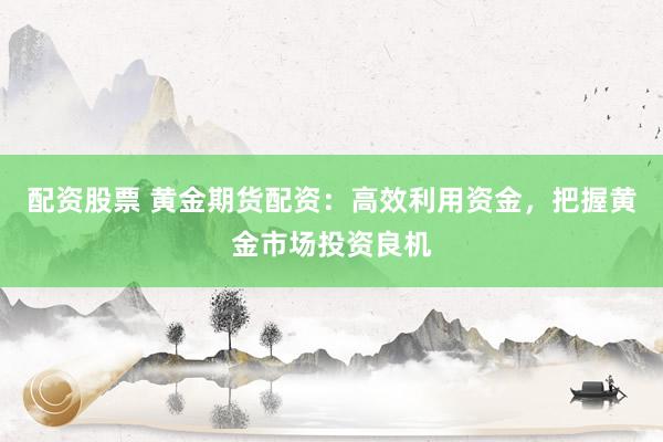 配资股票 黄金期货配资：高效利用资金，把握黄金市场投资良机