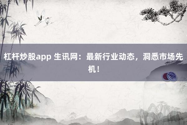 杠杆炒股app 生讯网:最新行业动态,洞悉市场先机!