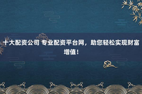 十大配资公司 专业配资平台网,助您轻松实现财富增值!