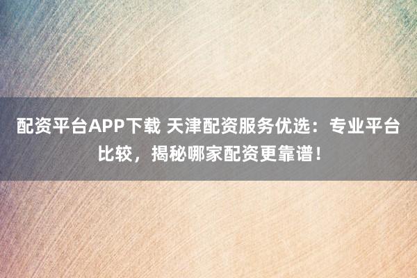 配资平台APP下载 天津配资服务优选:专业平台比较,揭秘哪家配资更靠谱!
