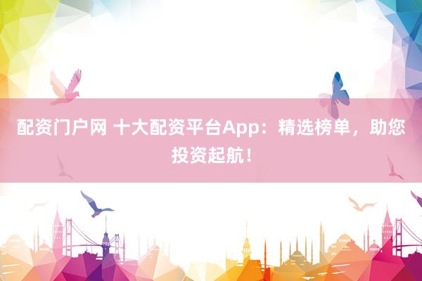 配资门户网 十大配资平台App：精选榜单，助您投资起航！
