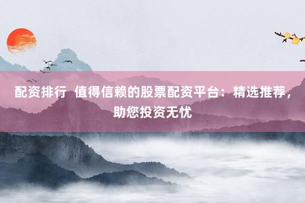 配资排行  值得信赖的股票配资平台：精选推荐，助您投资无忧