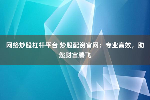 网络炒股杠杆平台 炒股配资官网：专业高效，助您财富腾飞