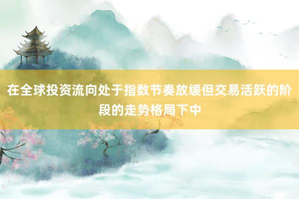在全球投资流向处于指数节奏放缓但交易活跃的阶段的走势格局下中