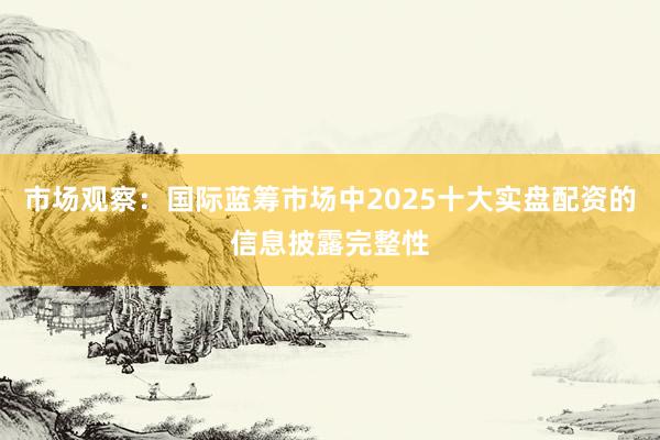 市场观察:国际蓝筹市场中2025十大实盘配资的信息披露完整性