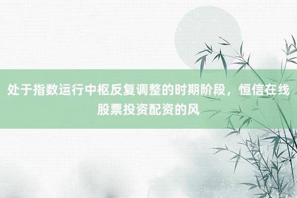 处于指数运行中枢反复调整的时期阶段，恒信在线股票投资配资的风