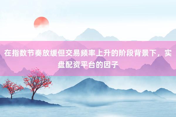 在指数节奏放缓但交易频率上升的阶段背景下,实盘配资平台的因子