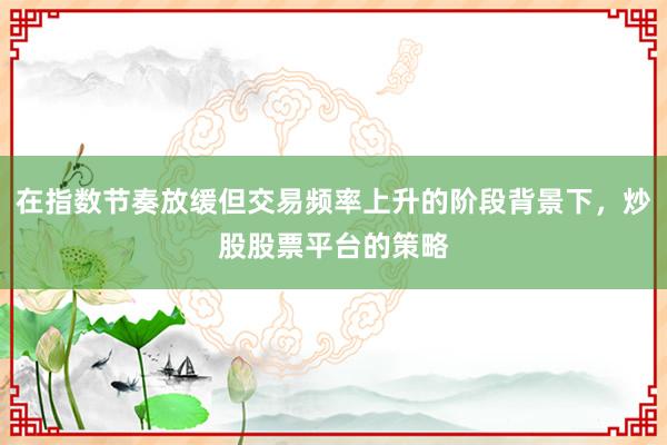 在指数节奏放缓但交易频率上升的阶段背景下，炒股股票平台的策略
