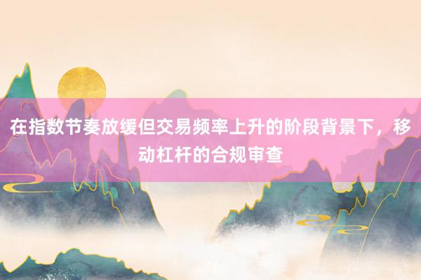 在指数节奏放缓但交易频率上升的阶段背景下,移动杠杆的合规审查