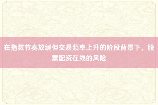 在指数节奏放缓但交易频率上升的阶段背景下,股票配资在线的风险