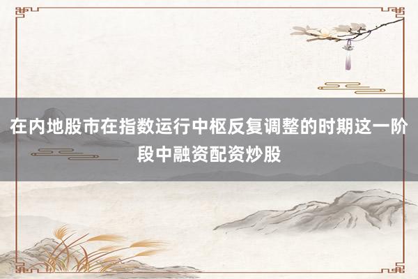 在内地股市在指数运行中枢反复调整的时期这一阶段中融资配资炒股