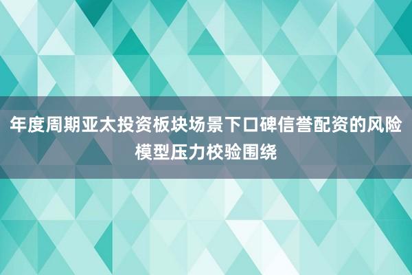 年度周期亚太投资板块场景下口碑信誉配资的风险模型压力校验围绕
