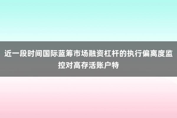 近一段时间国际蓝筹市场融资杠杆的执行偏离度监控对高存活账户特