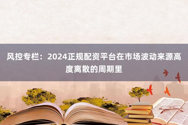 风控专栏：2024正规配资平台在市场波动来源高度离散的周期里