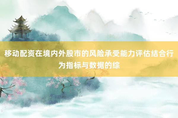 移动配资在境内外股市的风险承受能力评估结合行为指标与数据的综