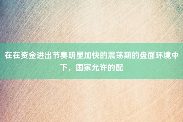 在在资金进出节奏明显加快的震荡期的盘面环境中下，国家允许的配