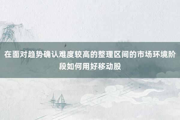 在面对趋势确认难度较高的整理区间的市场环境阶段如何用好移动股