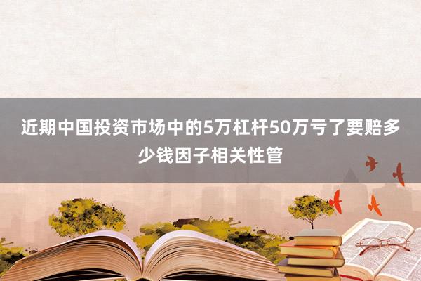近期中国投资市场中的5万杠杆50万亏了要赔多少钱因子相关性管