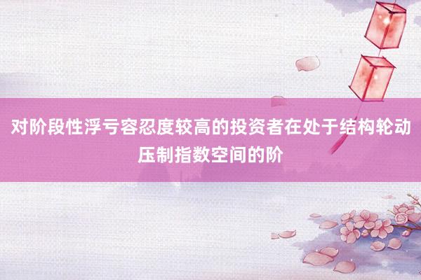 对阶段性浮亏容忍度较高的投资者在处于结构轮动压制指数空间的阶