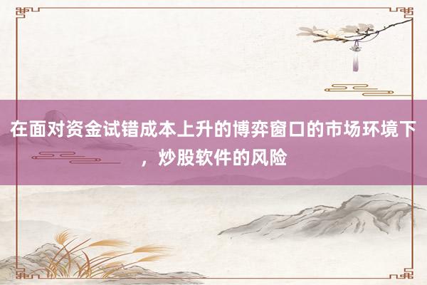 在面对资金试错成本上升的博弈窗口的市场环境下，炒股软件的风险