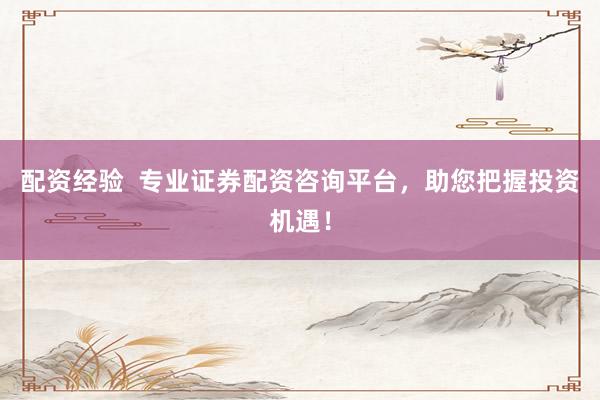 配资经验  专业证券配资咨询平台，助您把握投资机遇！