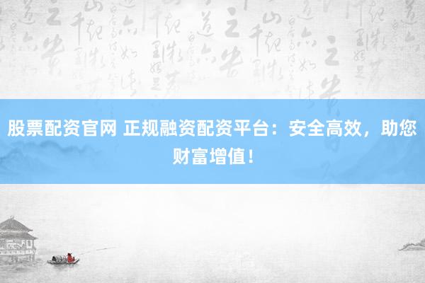 股票配资官网 正规融资配资平台：安全高效，助您财富增值！