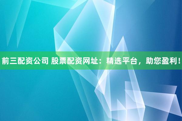 前三配资公司 股票配资网址：精选平台，助您盈利！