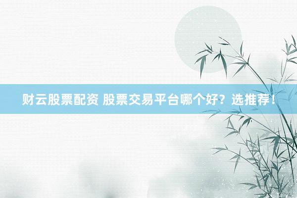 财云股票配资 股票交易平台哪个好？选推荐！