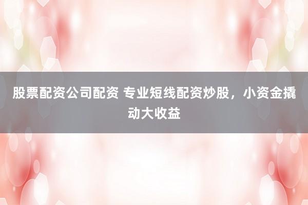 股票配资公司配资 专业短线配资炒股，小资金撬动大收益