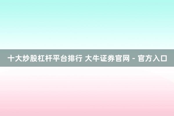 十大炒股杠杆平台排行 大牛证券官网 - 官方入口