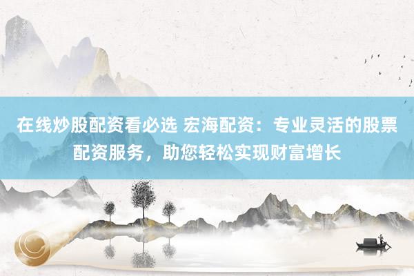 在线炒股配资看必选 宏海配资：专业灵活的股票配资服务，助您轻松实现财富增长