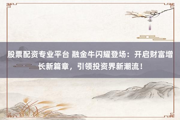 股票配资专业平台 融金牛闪耀登场：开启财富增长新篇章，引领投资界新潮流！