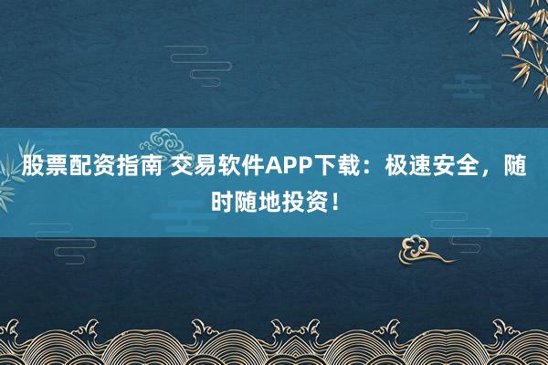 股票配资指南 交易软件APP下载：极速安全，随时随地投资！
