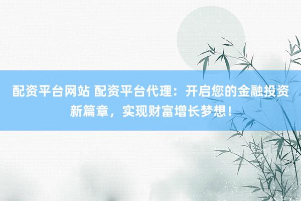 配资平台网站 配资平台代理：开启您的金融投资新篇章，实现财富增长梦想！