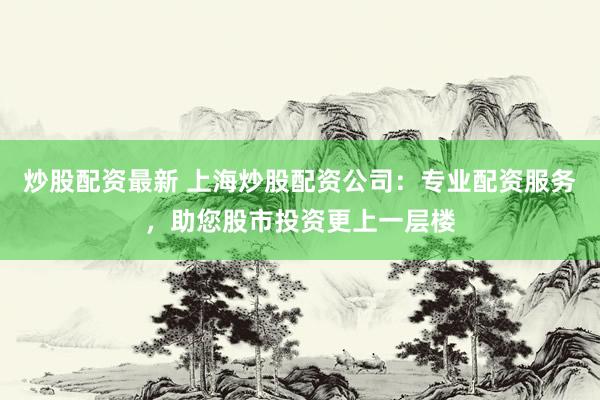 炒股配资最新 上海炒股配资公司:专业配资服务,助您股市投资更上一层楼