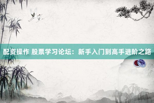 配资操作 股票学习论坛:新手入门到高手进阶之路