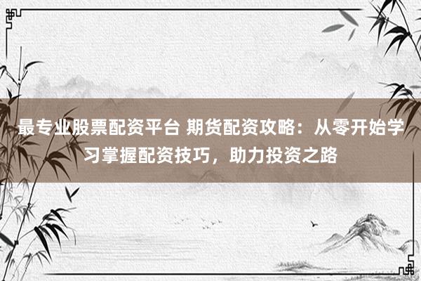 最专业股票配资平台 期货配资攻略：从零开始学习掌握配资技巧，助力投资之路