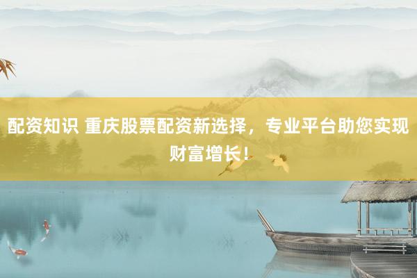 配资知识 重庆股票配资新选择，专业平台助您实现财富增长！