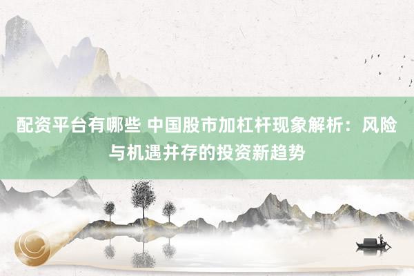 配资平台有哪些 中国股市加杠杆现象解析：风险与机遇并存的投资新趋势