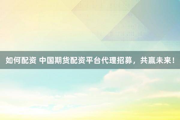 如何配资 中国期货配资平台代理招募，共赢未来！