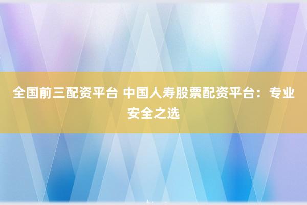 全国前三配资平台 中国人寿股票配资平台:专业安全之选