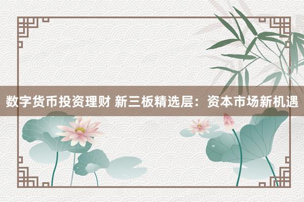 数字货币投资理财 新三板精选层:资本市场新机遇