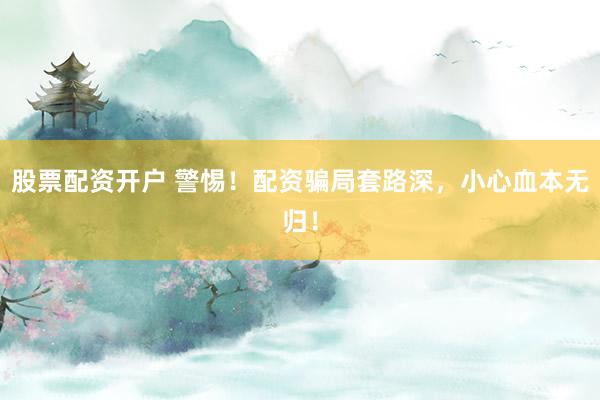 股票配资开户 警惕！配资骗局套路深，小心血本无归！