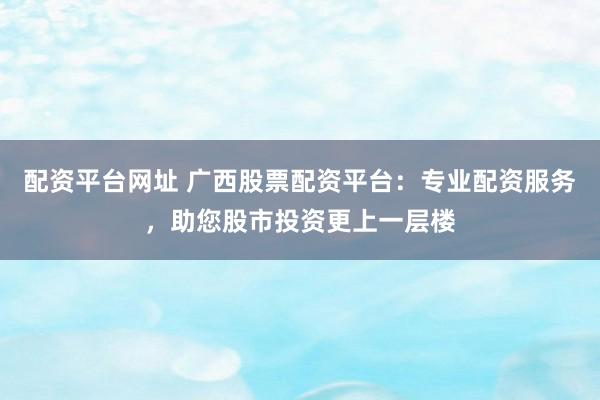 配资平台网址 广西股票配资平台:专业配资服务,助您股市投资更上一层楼