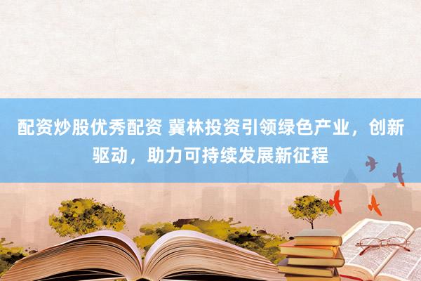 配资炒股优秀配资 冀林投资引领绿色产业,创新驱动,助力可持续发展新征程